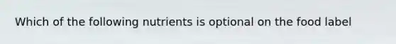 Which of the following nutrients is optional on the food label