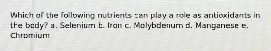 Which of the following nutrients can play a role as antioxidants in the body? a. Selenium b. Iron c. Molybdenum d. Manganese e. Chromium
