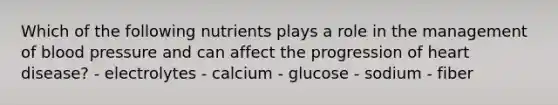 Which of the following nutrients plays a role in the management of blood pressure and can affect the progression of heart disease? - electrolytes - calcium - glucose - sodium - fiber