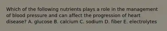 Which of the following nutrients plays a role in the management of blood pressure and can affect the progression of heart disease? A. glucose B. calcium C. sodium D. fiber E. electrolytes