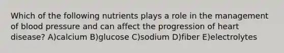 Which of the following nutrients plays a role in the management of blood pressure and can affect the progression of heart disease? A)calcium B)glucose C)sodium D)fiber E)electrolytes