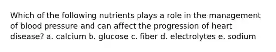 Which of the following nutrients plays a role in the management of blood pressure and can affect the progression of heart disease? a. calcium b. glucose c. fiber d. electrolytes e. sodium