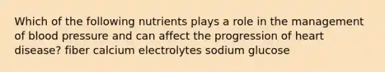 Which of the following nutrients plays a role in the management of blood pressure and can affect the progression of heart disease? fiber calcium electrolytes sodium glucose