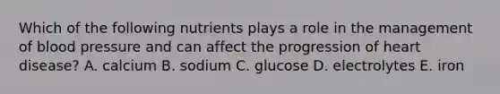 Which of the following nutrients plays a role in the management of blood pressure and can affect the progression of heart disease? A. calcium B. sodium C. glucose D. electrolytes E. iron