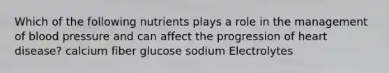 Which of the following nutrients plays a role in the management of blood pressure and can affect the progression of heart disease? calcium fiber glucose sodium Electrolytes