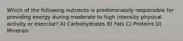 Which of the following nutrients is predominately responsible for providing energy during moderate to high intensity physical activity or exercise? A) Carbohydrates B) Fats C) Proteins D) Minerals