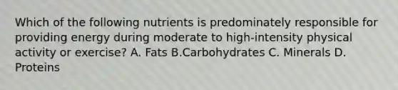 Which of the following nutrients is predominately responsible for providing energy during moderate to high-intensity physical activity or exercise? A. Fats B.Carbohydrates C. Minerals D. Proteins