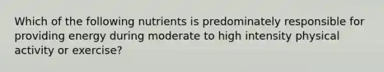 Which of the following nutrients is predominately responsible for providing energy during moderate to high intensity physical activity or exercise?