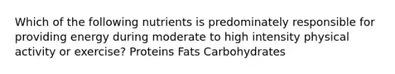 Which of the following nutrients is predominately responsible for providing energy during moderate to high intensity physical activity or exercise? Proteins Fats Carbohydrates