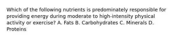 Which of the following nutrients is predominately responsible for providing energy during moderate to high-intensity physical activity or exercise? A. Fats B. Carbohydrates C. Minerals D. Proteins