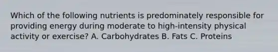 Which of the following nutrients is predominately responsible for providing energy during moderate to high-intensity physical activity or exercise? A. Carbohydrates B. Fats C. Proteins