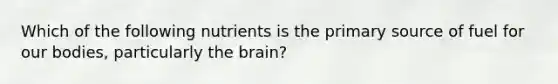 Which of the following nutrients is the primary source of fuel for our bodies, particularly the brain?