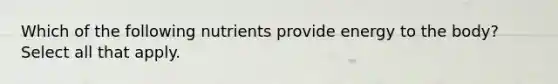 Which of the following nutrients provide energy to the body? Select all that apply.