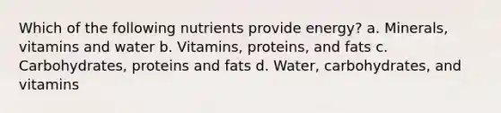 Which of the following nutrients provide energy? a. Minerals, vitamins and water b. Vitamins, proteins, and fats c. Carbohydrates, proteins and fats d. Water, carbohydrates, and vitamins