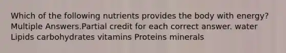 Which of the following nutrients provides the body with energy? Multiple Answers.Partial credit for each correct answer. water Lipids carbohydrates vitamins Proteins minerals