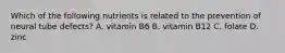 Which of the following nutrients is related to the prevention of neural tube defects? A. vitamin B6 B. vitamin B12 C. folate D. zinc