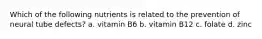 Which of the following nutrients is related to the prevention of neural tube defects? a. vitamin B6 b. vitamin B12 c. folate d. zinc