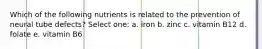 Which of the following nutrients is related to the prevention of neural tube defects? Select one: a. iron b. zinc c. vitamin B12 d. folate e. vitamin B6