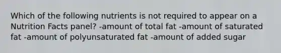 Which of the following nutrients is not required to appear on a Nutrition Facts panel? -amount of total fat -amount of saturated fat -amount of polyunsaturated fat -amount of added sugar