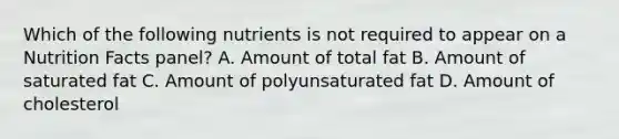 Which of the following nutrients is not required to appear on a Nutrition Facts panel? A. Amount of total fat B. Amount of saturated fat C. Amount of polyunsaturated fat D. Amount of cholesterol