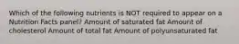 Which of the following nutrients is NOT required to appear on a Nutrition Facts panel? Amount of saturated fat Amount of cholesterol Amount of total fat Amount of polyunsaturated fat