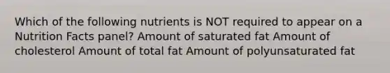 Which of the following nutrients is NOT required to appear on a Nutrition Facts panel? Amount of saturated fat Amount of cholesterol Amount of total fat Amount of polyunsaturated fat