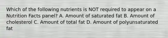 Which of the following nutrients is NOT required to appear on a Nutrition Facts panel? A. Amount of saturated fat B. Amount of cholesterol C. Amount of total fat D. Amount of polyunsaturated fat