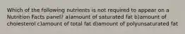 Which of the following nutrients is not required to appear on a Nutrition Facts panel? a)amount of saturated fat b)amount of cholesterol c)amount of total fat d)amount of polyunsaturated fat