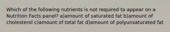 Which of the following nutrients is not required to appear on a Nutrition Facts panel? a)amount of saturated fat b)amount of cholesterol c)amount of total fat d)amount of polyunsaturated fat