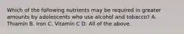 Which of the following nutrients may be required in greater amounts by adolescents who use alcohol and tobacco? A. Thiamin B. Iron C. Vitamin C D. All of the above.