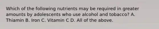 Which of the following nutrients may be required in greater amounts by adolescents who use alcohol and tobacco? A. Thiamin B. Iron C. Vitamin C D. All of the above.