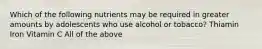 Which of the following nutrients may be required in greater amounts by adolescents who use alcohol or tobacco? Thiamin Iron Vitamin C All of the above