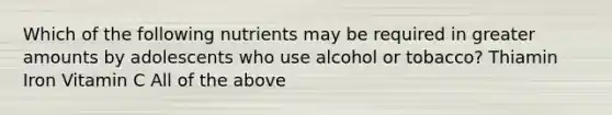 Which of the following nutrients may be required in greater amounts by adolescents who use alcohol or tobacco? Thiamin Iron Vitamin C All of the above