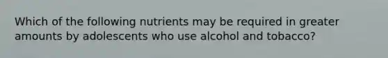 Which of the following nutrients may be required in greater amounts by adolescents who use alcohol and tobacco?