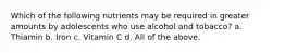 Which of the following nutrients may be required in greater amounts by adolescents who use alcohol and tobacco? a. Thiamin b. Iron c. Vitamin C d. All of the above.