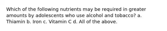 Which of the following nutrients may be required in greater amounts by adolescents who use alcohol and tobacco? a. Thiamin b. Iron c. Vitamin C d. All of the above.