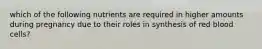 which of the following nutrients are required in higher amounts during pregnancy due to their roles in synthesis of red blood cells?