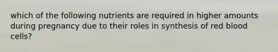 which of the following nutrients are required in higher amounts during pregnancy due to their roles in synthesis of red blood cells?