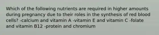 Which of the following nutrients are required in higher amounts during pregnancy due to their roles in the synthesis of red blood cells? -calcium and vitamin A -vitamin E and vitamin C -folate and vitamin B12 -protein and chromium