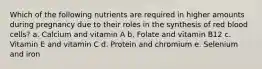 Which of the following nutrients are required in higher amounts during pregnancy due to their roles in the synthesis of red blood cells? a. Calcium and vitamin A b. Folate and vitamin B12 c. Vitamin E and vitamin C d. Protein and chromium e. Selenium and iron