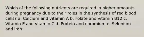 Which of the following nutrients are required in higher amounts during pregnancy due to their roles in the synthesis of red blood cells? a. Calcium and vitamin A b. Folate and vitamin B12 c. Vitamin E and vitamin C d. Protein and chromium e. Selenium and iron