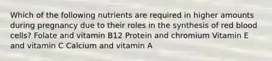 Which of the following nutrients are required in higher amounts during pregnancy due to their roles in the synthesis of red blood cells? Folate and vitamin B12 Protein and chromium Vitamin E and vitamin C Calcium and vitamin A