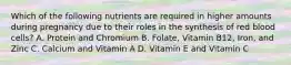 Which of the following nutrients are required in higher amounts during pregnancy due to their roles in the synthesis of red blood cells? A. Protein and Chromium B. Folate, Vitamin B12, Iron, and Zinc C. Calcium and Vitamin A D. Vitamin E and Vitamin C