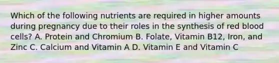 Which of the following nutrients are required in higher amounts during pregnancy due to their roles in the synthesis of red blood cells? A. Protein and Chromium B. Folate, Vitamin B12, Iron, and Zinc C. Calcium and Vitamin A D. Vitamin E and Vitamin C