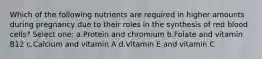 Which of the following nutrients are required in higher amounts during pregnancy due to their roles in the synthesis of red blood cells? Select one: a.Protein and chromium b.Folate and vitamin B12 c.Calcium and vitamin A d.Vitamin E and vitamin C