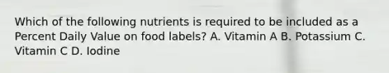 Which of the following nutrients is required to be included as a Percent Daily Value on food labels? A. Vitamin A B. Potassium C. Vitamin C D. Iodine