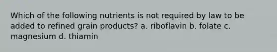 Which of the following nutrients is not required by law to be added to refined grain products? a. riboflavin b. folate c. magnesium d. thiamin