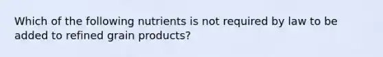 Which of the following nutrients is not required by law to be added to refined grain products?​