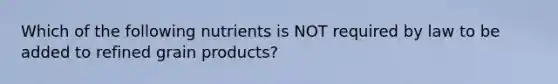 Which of the following nutrients is NOT required by law to be added to refined grain products?