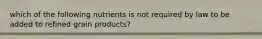 which of the following nutrients is not required by law to be added to refined grain products?